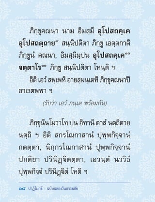 18  ปาฏิโมกข์ - ฉบับฉลองวันธรรมชัย
ภิกฺขุคณนา นาม อิมสฺมึ อุโปสถคฺเค
อุโปสถตฺถาย ๙
 สนฺนิปติตา ภิกฺขู เอตฺตกาติ
ภิกฺขูนํ คณนา, อิมสฺมิมฺปน อุโปสถคฺเค ๑๐
จตฺตาโร ๑๑
 ภิกฺขู สนฺนิปติตา โหนฺติ ฯ
อิติเอวํสพฺเพหิอายสฺมนฺเตหิภิกฺขุคณนาปิ
ธาเรตพฺพา ฯ
(รับว่า เอวํ ภนฺเต พร้อมกัน)
ภิกฺขุนีนโมวาโทปนอิทานิตาสํนตฺถิตาย
นตฺถิ ฯ อิติ สกรโณกาสานํ ปุพฺพกิจฺจานํ
กตตฺตา, นิกฺกรโณกาสานํ ปุพฺพกิจฺจานํ
ปกติยา ปรินิฏฺิตตฺตา, เอวนฺตํ นววิธํ
ปุพฺพกิจฺจํ ปรินิฏฺิตํ โหติ ฯ
 