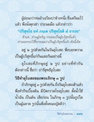 �������������������  181
ผู้อ่อนกว่าห่มผ้าเฉวียงบ่าข้างหนึ่ง ซึ่งเตรียมไว้
แล้ว พึงนั่งคุกเข่า ประนมมือ แล้วกล่าวว่า
“ปริสุทฺโธ อหํ ภนฺเต ปริสุทฺโธติ มํ ธาเรถ”
ข้าแต่...ท่านผู้เจริญ กระผมเป็นผู้บริสุทธิ์แล้ว
ท่านจงทรงไว้ซึ่งกระผมว่าเป็นผู้บริสุทธิ์แล้ว ดังนี้เถิด
อยู่ ๒ รูปด้วยกันในวันอุโบสถ พึงบอกความ
เป็นผู้บริสุทธิ์แก่กันและกันอย่างนี้
อุโบสถที่ภิกษุอยู่ ๒ รูป อย่างที่ท�ำกัน
ดังกล่าวนี้ ชื่อว่า ปาริสุทธิอุโบสถ
วิธีท�ำอุโบสถของพระภิกษุ ๓ รูป
ถ้าภิกษุอยู่ ๓ รูปด้วยกัน ถึงวันอุโบสถเข้าแล้ว
พึงท�ำกิจเบื้องต้น มีปัดกวาดโรงอุโบสถ ตั้งน�้ำใช้
น�้ำฉัน เป็นต้น เสียก่อน ในภิกษุ ๓ รูปนั้นรูปใด
เป็นผู้ฉลาด รูปนั้นพึงตั้งคณะญัตติว่า
 