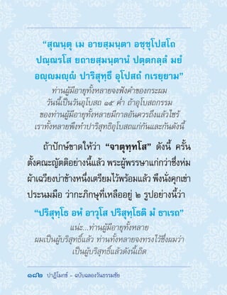 182  ปาฏิโมกข์ - ฉบับฉลองวันธรรมชัย
“สุณนฺตุ เม อายสฺมนฺตา อชฺชุโปสโถ
ปณฺณรโส ยถายสฺมนฺตานํ ปตฺตกลฺลํ มยํ
อญฺมญฺํ ปาริสุทฺธึ อุโปสถํ กเรยฺยาม”
ท่านผู้มีอายุทั้งหลายจงฟังค�ำของกระผม
วันนี้เป็นวันอุโบสถ ๑๕ ค�่ำ ถ้าอุโบสถกรรม
ของท่านผู้มีอายุทั้งหลายมีกาลอันควรถึงแล้วไซร้
เราทั้งหลายพึงท�ำปาริสุทธิอุโบสถแก่กันและกันดังนี้
ถ้าปักษ์ขาดให้ว่า “จาตุทฺทโส” ดังนี้ ครั้น
ตั้งคณะญัตติอย่างนี้แล้ว พระผู้พรรษาแก่กว่าซึ่งห่ม
ผ้าเฉวียงบ่าข้างหนึ่งเตรียมไว้พร้อมแล้วพึงนั่งคุกเข่า
ประนมมือ ว่ากะภิกษุที่เหลืออยู่ ๒ รูปอย่างนี้ว่า
“ปริสุทฺโธ อหํ อาวุโส ปริสุทฺโธติ มํ ธาเรถ”
แน่ะ...ท่านผู้มีอายุทั้งหลาย
ผมเป็นผู้บริสุทธิ์แล้ว ท่านทั้งหลายจงทรงไว้ซึ่งผมว่า
เป็นผู้บริสุทธิ์แล้วดังนี้เถิด
 