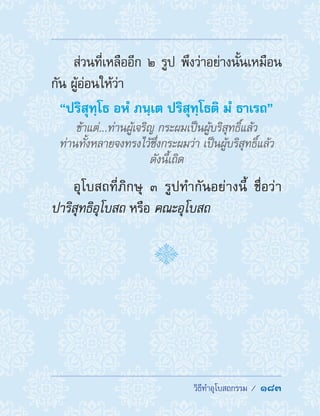 �������������������  183
ส่วนที่เหลืออีก ๒ รูป พึงว่าอย่างนั้นเหมือน
กัน ผู้อ่อนให้ว่า
“ปริสุทฺโธ อหํ ภนฺเต ปริสุทฺโธติ มํ ธาเรถ”
ข้าแต่...ท่านผู้เจริญ กระผมเป็นผู้บริสุทธิ์แล้ว
ท่านทั้งหลายจงทรงไว้ซึ่งกระผมว่า เป็นผู้บริสุทธิ์แล้ว
ดังนี้เถิด
อุโบสถที่ภิกษุ ๓ รูปท�ำกันอย่างนี้ ชื่อว่า
ปาริสุทธิอุโบสถ หรือ คณะอุโบสถ
 