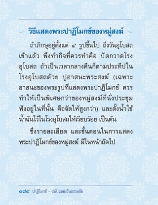184  ปาฏิโมกข์ - ฉบับฉลองวันธรรมชัย
 วิธีแสดงพระปาฏิโมกข์ของหมู่สงฆ์ 
ถ้าภิกษุอยู่ตั้งแต่ ๔ รูปขึ้นไป ถึงวันอุโบสถ
เข้าแล้ว พึงท�ำกิจที่ควรท�ำคือ ปัดกวาดโรง
อุโบสถ ถ้าเป็นเวลากลางคืนก็ตามประทีปใน
โรงอุโบสถด้วย ปูอาสนะพระสงฆ์ (เฉพาะ
อาสนะของพระรูปที่แสดงพระปาฏิโมกข์ ควร
ท�ำให้เป็นพิเศษกว่าของหมู่สงฆ์ที่นั่งประชุม
ฟังอยู่ในที่นั้น คือจัดให้สูงกว่า) และตั้งน�้ำใช้
น�้ำฉันไว้ในโรงอุโบสถให้เรียบร้อย เป็นต้น
ซึ่งรายละเอียด และขั้นตอนในการแสดง
พระปาฏิโมกข์ของหมู่สงฆ์ มีในหน้าถัดไป
 