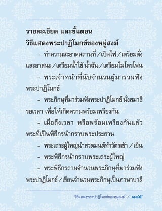  วิธีแสดงพระปาฏิโมกข์ของหมู่สงฆ์ /  185
รายละเอียด และขั้นตอน
วิธีแสดงพระปาฏิโมกข์ของหมู่สงฆ์
-- ท�ำความสะอาดสถานที่/เปิดไฟ/เตรียมตั่ง
และอาสนะ/เตรียมน�้ำใช้น�้ำฉัน/เตรียมไมโครโฟน
-- พระเจ้าหน้าที่นับจ�ำนวนผู้มาร่วมฟัง
พระปาฏิโมกข์
-- พระภิกษุที่มาร่วมฟังพระปาฏิโมกข์นั่งสมาธิ
รอเวลา เพื่อให้เกิดความพร้อมเพรียงกัน
-- เมื่อถึงเวลา หรือพร้อมเพรียงกันแล้ว
พระที่เป็นพิธีกรน�ำกราบพระประธาน
-- พระเถระผู้ใหญ่น�ำสวดมนต์ท�ำวัตรเช้า / เย็น
-- พระพิธีกรน�ำกราบพระเถระผู้ใหญ่
-- พระพิธีกรถามจ�ำนวนพระภิกษุที่มาร่วมฟัง
พระปาฏิโมกข์/เขียนจ�ำนวนพระภิกษุเป็นภาษาบาลี
 