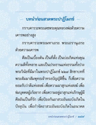 ��������������������������  189
  บทน�ำก่อนสวดพระปาฏิโมกข์ 
กราบคารวะพระเดชพระคุณหลวงพ่อด้วยความ
เคารพอย่างสูง
กราบคารวะพระมหาเถระ พระเถรานุเถระ
ด้วยความเคารพ
ศีลเป็นเบื้องต้น เป็นที่ตั้ง เป็นบ่อเกิดแห่งคุณ
ความดีทั้งหลาย และเป็นประธานแห่งธรรมทั้งปวง
พระวินัยที่มีมาในพระปาฏิโมกข์ ๒๒๗ สิกขาบทที่
พระสัมมาสัมพุทธเจ้าทรงบัญญัติขึ้น ก็เพื่อความ
ยอมรับว่าดีแห่งสงฆ์ เพื่อความผาสุกแห่งสงฆ์ เพื่อ
ข่มบุคคลผู้เก้อยาก เพื่อความอยู่ผาสุกแห่งภิกษุผู้มี
ศีลอันเป็นที่รัก เพื่อป้องกันอาสวะอันจะบังเกิดใน
ปัจจุบัน เพื่อก�ำจัดอาสวะอันจะบังเกิดในอนาคต
 