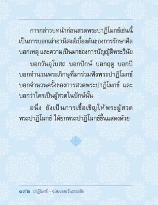 192  ปาฏิโมกข์ - ฉบับฉลองวันธรรมชัย
การกล่าวบทน�ำก่อนสวดพระปาฏิโมกข์เช่นนี้
เป็นการบอกเล่าอานิสงส์เบื้องต้นของการรักษาศีล
บอกเหตุ และความเป็นมาของการบัญญัติพระวินัย
บอกวันอุโบสถ บอกปักษ์ บอกฤดู บอกปี
บอกจ�ำนวนพระภิกษุที่มาร่วมฟังพระปาฏิโมกข์
บอกจ�ำนวนครั้งของการสวดพระปาฏิโมกข์ และ
บอกว่าใครเป็นผู้สวดในปักษ์นั้น
อนึ่ง ยังเป็นการเชื้อเชิญให้พระผู้สวด
พระปาฏิโมกข์ ได้ยกพระปาฏิโมกข์ขึ้นแสดงด้วย
 