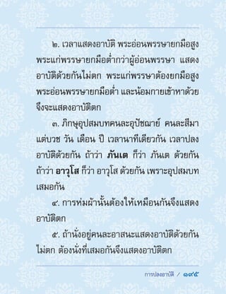  การปลงอาบัติ /  195
2. เวลาแสดงอาบัติ พระอ่อนพรรษายกมือสูง
พระแก่พรรษายกมือต�่ำกว่าผู้อ่อนพรรษา แสดง
อาบัติด้วยกันไม่ตก พระแก่พรรษาต้องยกมือสูง
พระอ่อนพรรษายกมือต�่ำ และน้อมกายเข้าหาด้วย
จึงจะแสดงอาบัติตก
3. ภิกษุอุปสมบทคนละอุปัชฌาย์ คนละสีมา
แต่บวช วัน เดือน ปี เวลานาทีเดียวกัน เวลาปลง
อาบัติด้วยกัน ถ้าว่า ภันเต ก็ว่า ภันเต ด้วยกัน
ถ้าว่า อาวุโส ก็ว่า อาวุโส ด้วยกัน เพราะอุปสมบท
เสมอกัน
4. การห่มผ้านั้นต้องให้เหมือนกันจึงแสดง
อาบัติตก
5. ถ้านั่งอยู่คนละอาสนะแสดงอาบัติด้วยกัน
ไม่ตก ต้องนั่งที่เสมอกันจึงแสดงอาบัติตก
 