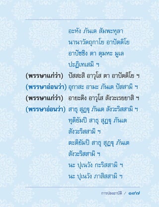  การปลงอาบัติ /  197
	 อะหัง ภันเต สัมพะหุลา
นานาวัตถุกาโย อาปัตติโย
อาปัชชิง ตา ตุมหะ มูเล
ปะฏิเทเสมิ ฯ
(พรรษาแก่ว่า)	 ปัสสะสิ อาวุโส ตา อาปัตติโย ฯ
(พรรษาอ่อนว่า)	อุกาสะ อามะ ภันเต ปัสสามิ ฯ
(พรรษาแก่ว่า)	 อายะติง อาวุโส สังวะเรยยาสิ ฯ
(พรรษาอ่อนว่า)	สาธุ สุฏฐุ ภันเต สังวะริสสามิ ฯ
	 ทุติยัมปิ สาธุ สุฏฐุ ภันเต
สังวะริสสามิ ฯ
	 ตะติยัมปิ สาธุ สุฏฐุ ภันเต
สังวะริสสามิ ฯ
	 นะ ปุเนวัง กะริสสามิ ฯ
	 นะ ปุเนวัง ภาสิสสามิ ฯ
 