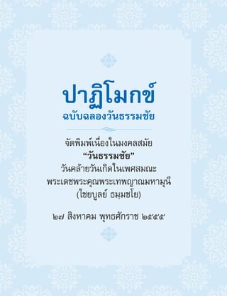 ปาฏิโมกข์
ฉบับฉลองวันธรรมชัย
จัดพิมพ์เนื่องในมงคลสมัย
“วันธรรมชัย”
วันคล้ายวันเกิดในเพศสมณะ
พระเดชพระคุณพระเทพญาณมหามุนี
(ไชยบูลย์ ธมฺมชโย)
๒๗ สิงหาคม พุทธศักราช ๒๕๕๕
 
