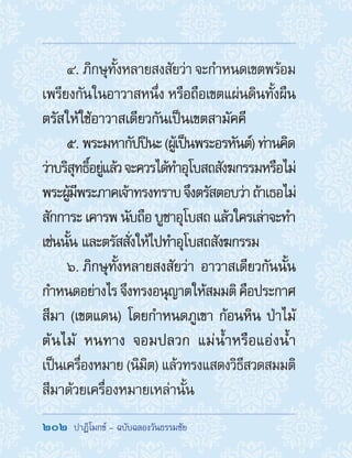 202  ปาฏิโมกข์ - ฉบับฉลองวันธรรมชัย
4. ภิกษุทั้งหลายสงสัยว่า จะก�ำหนดเขตพร้อม
เพรียงกันในอาวาสหนึ่ง หรือถือเขตแผ่นดินทั้งผืน
ตรัสให้ใช้อาวาสเดียวกันเป็นเขตสามัคคี
5. พระมหากัปปินะ(ผู้เป็นพระอรหันต์)ท่านคิด
ว่าบริสุทธิ์อยู่แล้วจะควรได้ท�ำอุโบสถสังฆกรรมหรือไม่
พระผู้มีพระภาคเจ้าทรงทราบจึงตรัสตอบว่าถ้าเธอไม่
สักการะเคารพนับถือบูชาอุโบสถแล้วใครเล่าจะท�ำ
เช่นนั้น และตรัสสั่งให้ไปท�ำอุโบสถสังฆกรรม
6. ภิกษุทั้งหลายสงสัยว่า อาวาสเดียวกันนั้น
ก�ำหนดอย่างไรจึงทรงอนุญาตให้สมมติคือประกาศ
สีมา (เขตแดน) โดยก�ำหนดภูเขา ก้อนหิน ป่าไม้
ต้นไม้ หนทาง จอมปลวก แม่น�้ำหรือแอ่งน�้ำ
เป็นเครื่องหมาย (นิมิต) แล้วทรงแสดงวิธีสวดสมมติ
สีมาด้วยเครื่องหมายเหล่านั้น
 