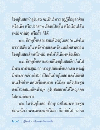204  ปาฏิโมกข์ - ฉบับฉลองวันธรรมชัย
โรงอุโบสถท�ำอุโบสถ จะเป็นวิหาร (กุฎีที่อยู่อาศัย)
หรือเพิง หรือปราสาท เรือนเป็นชั้น หรือเรือนโล้น
(หลังคาตัด) หรือถ�้ำ ก็ได้
10. ภิกษุทั้งหลายสมมติโรงอุโบสถ ๒ แห่งใน
อาวาสเดียวกัน ตรัสห้ามและตรัสแนะให้สวดถอน
โรงอุโบสถเสียหนึ่งหลัง คงให้ใช้เพียงหลังเดียว
11. ภิกษุทั้งหลายสมมติโรงอุโบสถเล็กเกินไป
มีพระมาประชุมมาก บางรูปต้องนั่งนอกเขต พระผู้
มีพระภาคเจ้าตรัสว่า เป็นอันท�ำอุโบสถ และได้ตรัส
แนะให้ก�ำหนดเครื่องหมาย (นิมิต) แล้วประชุม
สงฆ์สวดสมมติหน้ามุข อุโบสถขยายให้ใหญ่ออก
ไปตามต้องการ
12. ในวันอุโบสถ ภิกษุบวชใหม่มาประชุม
ก่อน นึกว่าพระเถระคงยังไม่มา จึงกลับไป กว่าจะ
 