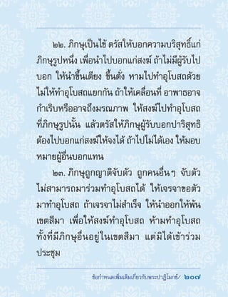 ���������������������������������������  207
22. ภิกษุเป็นไข้ ตรัสให้บอกความบริสุทธิ์แก่
ภิกษุรูปหนึ่ง เพื่อน�ำไปบอกแก่สงฆ์ ถ้าไม่มีผู้รับไป
บอก ให้น�ำขึ้นเตียง ขึ้นตั่ง หามไปท�ำอุโบสถด้วย
ไม่ให้ท�ำอุโบสถแยกกัน ถ้าให้เคลื่อนที่ อาพาธอาจ
ก�ำเริบหรืออาจถึงมรณภาพ ให้สงฆ์ไปท�ำอุโบสถ
ที่ภิกษุรูปนั้น แล้วตรัสให้ภิกษุผู้รับบอกปาริสุทธิ
ต้องไปบอกแก่สงฆ์ให้จงได้ ถ้าไปไม่ได้เอง ให้มอบ
หมายผู้อื่นบอกแทน
23. ภิกษุถูกญาติจับตัว ถูกคนอื่นๆ จับตัว
ไม่สามารถมาร่วมท�ำอุโบสถได้ ให้เจรจาขอตัว
มาท�ำอุโบสถ ถ้าเจรจาไม่ส�ำเร็จ ให้น�ำออกให้พ้น
เขตสีมา เพื่อให้สงฆ์ท�ำอุโบสถ ห้ามท�ำอุโบสถ
ทั้งที่มีภิกษุอื่นอยู่ในเขตสีมา แต่มิได้เข้าร่วม
ประชุม
 