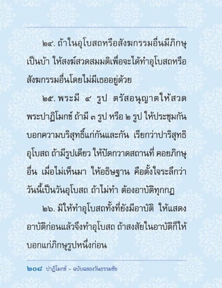 208  ปาฏิโมกข์ - ฉบับฉลองวันธรรมชัย
24. ถ้าในอุโบสถหรือสังฆกรรมอื่นมีภิกษุ
เป็นบ้า ให้สงฆ์สวดสมมติเพื่อจะได้ท�ำอุโบสถหรือ
สังฆกรรมอื่นโดยไม่มีเธออยู่ด้วย
25. พระมี ๔ รูป ตรัสอนุญาตให้สวด
พระปาฏิโมกข์ ถ้ามี ๓ รูป หรือ ๒ รูป ให้ประชุมกัน
บอกความบริสุทธิ์แก่กันและกัน เรียกว่าปาริสุทธิ
อุโบสถ ถ้ามีรูปเดียว ให้ปัดกวาดสถานที่ คอยภิกษุ
อื่น เมื่อไม่เห็นมา ให้อธิษฐาน คือตั้งใจระลึกว่า
วันนี้เป็นวันอุโบสถ ถ้าไม่ท�ำ ต้องอาบัติทุกกฏ
26. มิให้ท�ำอุโบสถทั้งที่ยังมีอาบัติ ให้แสดง
อาบัติก่อนแล้วจึงท�ำอุโบสถ ถ้าสงสัยในอาบัติก็ให้
บอกแก่ภิกษุรูปหนึ่งก่อน
 