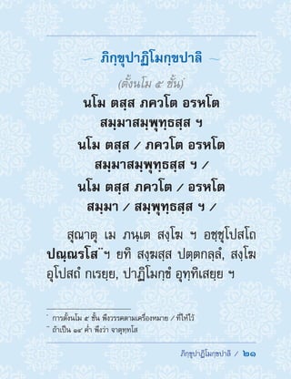  ภิกฺขุปาฏิโมกฺขปาลิ /  21
  ภิกฺขุปาฏิโมกฺขปาลิ 
(ตั้งนโม 5 ชั้น)*
นโม ตสฺส ภควโต อรหโต
สมฺมาสมฺพุทฺธสฺส ฯ
นโม ตสฺส / ภควโต อรหโต
สมฺมาสมฺพุทฺธสฺส ฯ /
นโม ตสฺส ภควโต / อรหโต
สมฺมา / สมฺพุทฺธสฺส ฯ /
สุณาตุ เม ภนฺเต สงฺโฆ ฯ อชฺชุโปสโถ
ปณฺณรโส**
ฯ ยทิ สงฺฆสฺส ปตฺตกลฺลํ, สงฺโฆ
อุโปสถํ กเรยฺย, ปาฏิโมกฺขํ อุทฺทิเสยฺย ฯ
*	
การตั้งนโม 5 ชั้น พึงวรรคตามเครื่องหมาย / ที่ให้ไว้
**	
ถ้าเป็น ๑๔ ค�่ำ พึงว่า จาตุทฺทโส
 