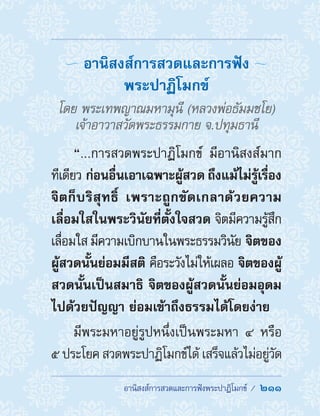 อานิสงส์การสวดและการฟังพระปาฏิโมกข์ /  211
อานิสงส์การสวดและการฟัง
พระปาฏิโมกข์ 
โดย พระเทพญาณมหามุนี (หลวงพ่อธัมมชโย)
เจ้าอาวาสวัดพระธรรมกาย จ.ปทุมธานี
“...การสวดพระปาฏิโมกข์ มีอานิสงส์มาก
ทีเดียว ก่อนอื่นเอาเฉพาะผู้สวด ถึงแม้ไม่รู้เรื่อง
จิตก็บริสุทธิ์ เพราะถูกขัดเกลาด้วยความ
เลื่อมใสในพระวินัยที่ตั้งใจสวด จิตมีความรู้สึก
เลื่อมใส มีความเบิกบานในพระธรรมวินัย จิตของ
ผู้สวดนั้นย่อมมีสติ คือระวังไม่ให้เผลอ จิตของผู้
สวดนั้นเป็นสมาธิ จิตของผู้สวดนั้นย่อมอุดม
ไปด้วยปัญญา ย่อมเข้าถึงธรรมได้โดยง่าย 
มีพระมหาอยู่รูปหนึ่งเป็นพระมหา ๔ หรือ
๕ ประโยค สวดพระปาฏิโมกข์ได้ เสร็จแล้วไม่อยู่วัด
 