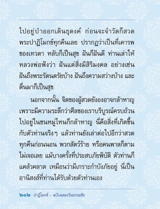 212  ปาฏิโมกข์ - ฉบับฉลองวันธรรมชัย
ไปอยู่ป่าออกเดินธุดงค์ ก่อนจะจ�ำวัดก็สวด
พระปาฏิโมกข์ทุกคืนเลย ปรากฏว่าเป็นที่เคารพ
ของเทวดา หลับก็เป็นสุข ฝันก็ฝันดี ท่านเล่าให้
หลวงพ่อฟังว่า ฝันแต่สิ่งมีสิริมงคล อย่างเช่น
ฝันถึงพระรัตนตรัยบ้าง ฝันถึงความสว่างบ้าง และ
ตื่นมาก็เป็นสุข
นอกจากนั้น จิตของผู้สวดยังองอาจกล้าหาญ
เพราะมีความระลึกว่าศีลของเราบริบูรณ์ครบถ้วน
ไปอยู่ในชนหมู่ไหนก็กล้าหาญ นี่คือสิ่งที่เกิดขึ้น
กับตัวท่านจริงๆ แล้วท่านยังเล่าต่อไปอีกว่าสวด
ทุกคืนก่อนนอน พวกสัตว์ร้าย หรือคนพาลก็ตาม
ไม่เจอเลย แม้บางครั้งที่ประสบภัยพิบัติ ตัวท่านก็
แคล้วคลาด เหมือนว่ามีเกราะก�ำบังภัยอยู่ นี่เป็น
อานิสงส์ที่ท่านได้รับด้วยตัวท่านเอง
 