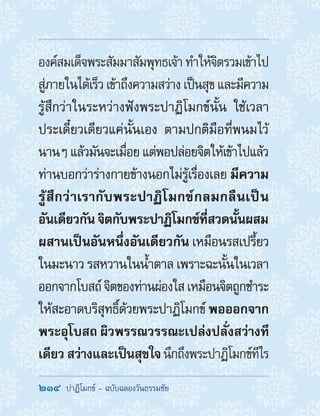 214  ปาฏิโมกข์ - ฉบับฉลองวันธรรมชัย
องค์สมเด็จพระสัมมาสัมพุทธเจ้าท�ำให้จิตรวมเข้าไป
สู่ภายในได้เร็ว เข้าถึงความสว่าง เป็นสุข และมีความ
รู้สึกว่าในระหว่างฟังพระปาฏิโมกข์นั้น ใช้เวลา
ประเดี๋ยวเดียวแค่นั้นเอง ตามปกติมือที่พนมไว้
นานๆ แล้วมันจะเมื่อย แต่พอปล่อยจิตให้เข้าไปแล้ว
ท่านบอกว่าร่างกายข้างนอกไม่รู้เรื่องเลย มีความ
รู้สึกว่าเรากับพระปาฏิโมกข์กลมกลืนเป็น
อันเดียวกันจิตกับพระปาฏิโมกข์ที่สวดนั้นผสม
ผสานเป็นอันหนึ่งอันเดียวกัน เหมือนรสเปรี้ยว
ในมะนาว รสหวานในน�้ำตาล เพราะฉะนั้นในเวลา
ออกจากโบสถ์จิตของท่านผ่องใสเหมือนจิตถูกช�ำระ
ให้สะอาดบริสุทธิ์ด้วยพระปาฏิโมกข์ พอออกจาก
พระอุโบสถ ผิวพรรณวรรณะเปล่งปลั่งสว่างที
เดียวสว่างและเป็นสุขใจนึกถึงพระปาฏิโมกข์ทีไร
 