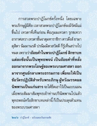 216  ปาฏิโมกข์ - ฉบับฉลองวันธรรมชัย
การสวดพระปาฏิโมกข์ครั้งหนึ่ง โดยเฉพาะ
พระภิกษุผู้มีศีล เวลาสวดพระปาฏิโมกข์จะมีรัศมีแผ่
ขึ้นไป เทวดาที่เห็นก่อน คือภุมมเทวดา รุกขเทวา
อากาศเทวาเทวดาชั้นจาตุมหาราชิกาดาวดึงส์ยามา
ดุสิตา นิมมานรดี ปรนิมมิตวสวัตตี ก็รู้เห็นสว่างไป
หมดเพราะว่าถ้อยค�ำในพระปาฏิโมกข์สิกขาบท
แต่ละข้อนั้นเป็นพุทธพจน์ เป็นถ้อยค�ำที่หลั่ง
ออกมาจากพระโอษฐ์ของพระบรมศาสดา ออก
มาจากศูนย์กลางพระธรรมกาย เพื่อจะให้เป็น
ข้อวัตรปฏิบัติส�ำหรับพระภิกษุ ผู้หวังมรรคผล
นิพพานเป็นแก่นสาร จะได้ยึดเอาไว้เป็นแบบแผน
เมื่อพระสัมมาสัมพุทธเจ้าท่านปรินิพพานไปแล้ว
พุทธพจน์หรือสิกขาบทเหล่านี้ ก็เป็นประดุจตัวแทน
ของพระบรมศาสดา
 