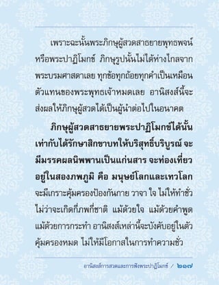 อานิสงส์การสวดและการฟังพระปาฏิโมกข์ /  217
เพราะฉะนั้นพระภิกษุผู้สวดสาธยายพุทธพจน์
หรือพระปาฏิโมกข์ ภิกษุรูปนั้นไม่ได้ห่างไกลจาก
พระบรมศาสดาเลย ทุกข้อทุกถ้อยทุกค�ำเป็นเหมือน
ตัวแทนของพระพุทธเจ้าหมดเลย อานิสงส์นี้จะ
ส่งผลให้ภิกษุผู้สวดได้เป็นผู้น�ำต่อไปในอนาคต
ภิกษุผู้สวดสาธยายพระปาฏิโมกข์ได้นั้น
เท่ากับได้รักษาสิกขาบทให้บริสุทธิ์บริบูรณ์ จะ
มีมรรคผลนิพพานเป็นแก่นสาร จะท่องเที่ยว
อยู่ในสองภพภูมิ คือ มนุษย์โลกและเทวโลก
จะมีเกราะคุ้มครองป้องกันกาย วาจา ใจ ไม่ให้ท�ำชั่ว
ไม่ว่าจะเกิดกี่ภพกี่ชาติ แม้ด้วยใจ แม้ด้วยค�ำพูด
แม้ด้วยการกระท�ำ อานิสงส์เหล่านี้จะบังคับอยู่ในตัว
คุ้มครองหมด ไม่ให้มีโอกาสในการท�ำความชั่ว
 