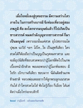 218  ปาฏิโมกข์ - ฉบับฉลองวันธรรมชัย
เมื่อใจหยั่งลงสู่กุศลธรรมมีความสว่างไสว
ภายใน ในการสร้างบารมี จึงท่องเที่ยวอยู่สอง
ภพภูมิ คือ ละโลกจากมนุษย์แล้ว ก็ไปเกิดเป็น
ชาวสวรรค์ หมดก�ำลังบุญจากชาวสวรรค์ ก็มา
เป็นมนุษย์ เพราะฉะนั้นแค่สวด อุโปสถกรณโต
ปุพฺเพ นววิธํ ฯลฯ โอ้โห...ใจ เป็นสุขทีเดียว ใคร
สวดได้ก็ต้องถือว่าเป็นบุญเป็นกุศลมหาศาล และ
จะมีอุปนิสัยที่ชอบสวดพระปาฏิโมกข์ติดไปในภพ
เบื้องหน้าอีกด้วย พอเจอพระปาฏิโมกข์จะชอบ มี
ใจรัก เบิกบานทีเดียว ชอบมาก นี่มันติดข้ามภพ
ข้ามชาติ หลวงพ่อเลยอยากให้ลูกพระลูกเณรสวด
กันได้ ถ้าใครสวดไม่ได้ ฟังไม่รู้เรื่อง ก็เมื่อย ได้แค่
คิดว่าเมื่อไหร่จะจบสักที
 