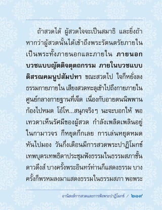 อานิสงส์การสวดและการฟังพระปาฏิโมกข์ /  219
ถ้าสวดได้ ผู้สวดใจจะเป็นสมาธิ และยิ่งถ้า
หากว่าผู้สวดนั้นได้เข้าถึงพระรัตนตรัยภายใน
เป็นพระทั้งภายนอกและภายใน ภายนอก
บวชแบบญัตติจตุตถกรรม ภายในบวชแบบ
ติสรณคมนูปสัมปทา ขณะสวดไป ใจก็หยั่งลง
ธรรมกายภายใน เสียงสวดทะลุเข้าไปถึงกายภายใน
ศูนย์กลางกายฐานที่เจ็ด เนื่องกับอายตนนิพพาน
ก้องไปหมด โอ้โห...สนุกจริงๆ นะจะบอกให้ พอ
เทวดาเห็นรัศมีของผู้สวด ก�ำลังเพลิดเพลินอยู่
ในกามาวจร ก็หยุดกึกเลย การเล่นหยุดหมด
หันไปมอง วันกึ่งเดือนมีการสวดพระปาฏิโมกข์
เทพบุตรเทพธิดาประชุมฟังธรรมในธรรมสภาชั้น
ดาวดึงส์ บางครั้งพระอินทร์ท่านก็แสดงธรรม บาง
ครั้งก็พรหมลงมาแสดงธรรมในธรรมสภา พอพระ
 