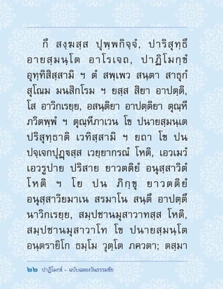 22  ปาฏิโมกข์ - ฉบับฉลองวันธรรมชัย
กึ สงฺฆสฺส ปุพฺพกิจฺจํ, ปาริสุทฺธึ
อายสฺมนฺโต อาโรเจถ, ปาฏิโมกฺขํ
อุทฺทิสิสฺสามิ ฯ ตํ สพฺเพว สนฺตา สาธุกํ
สุโณม มนสิกโรม ฯ ยสฺส สิยา อาปตฺติ,
โส อาวิกเรยฺย, อสนฺติยา อาปตฺติยา ตุณฺหี
ภวิตพฺพํ ฯ ตุณฺหีภาเวน โข ปนายสฺมนฺเต
ปริสุทฺธาติ เวทิสฺสามิ ฯ ยถา โข ปน
ปจฺเจกปุฏฺสฺส เวยฺยากรณํ โหติ, เอวเมวํ
เอวรูปาย ปริสาย ยาวตติยํ อนุสฺสาวิตํ
โหติ ฯ โย ปน ภิกฺขุ ยาวตติยํ
อนุสฺสาวิยมาเน สรมาโน สนฺตึ อาปตฺตึ
นาวิกเรยฺย, สมฺปชานมุสาวาทสฺส โหติ,
สมฺปชานมุสาวาโท โข ปนายสฺมนฺโต
อนฺตรายิโก ธมฺโม วุตฺโต ภควตา; ตสฺมา
 