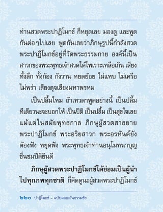 220  ปาฏิโมกข์ - ฉบับฉลองวันธรรมชัย
ท่านสวดพระปาฏิโมกข์ ก็หยุดเลย มองดู และพูด
กันต่อๆไปเลย พูดกันเลยว่าภิกษุรูปนี้ก�ำลังสวด
พระปาฏิโมกข์อยู่ที่วัดพระธรรมกาย องค์นี้เป็น
สาวกของพระพุทธเจ้าสวดได้ไพเราะเหลือเกิน เสียง
ทั้งลึก ทั้งก้อง กังวาน หยดย้อย ไม่แหบ ไม่เครือ
ไม่พร่า เสียงดุจเสียงมหาพรหม
เป็นปลื้มไหม ถ้าเทวดาพูดอย่างนี้ เป็นปลื้ม
ทีเดียวนะจะบอกให้ เป็นปีติ เป็นปลื้ม เป็นสุขใจเลย
แม้แต่ในสมัยพุทธกาล ภิกษุผู้สวดสาธยาย
พระปาฏิโมกข์ พระอริยสาวก พระอรหันต์ยัง
ต้องฟัง หยุดฟัง พระพุทธเจ้าท่านอนุโมทนาบุญ
ชื่นชมปีติยินดี
ภิกษุผู้สวดพระปาฏิโมกข์ได้ย่อมเป็นผู้น�ำ
ไปทุกภพทุกชาติ ก็คิดดูนะผู้สวดพระปาฏิโมกข์
 