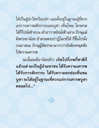 ได้เป็นผู้น�ำใช่หรือเปล่า และตั้งอยู่ในฐานะผู้ที่ควร
แก่การเคารพสักการะและบูชา เห็นไหม ใครสวด
ได้ก็ไปนั่งข้างบน เจ้าอาวาสยังนั่งข้างล่าง ภิกษุแม้
มีพรรษาน้อย ถ้าสวดพระปาฏิโมกข์ได้ ก็ขึ้นไปนั่ง
บนอาสนะ ภิกษุผู้มีพรรษามากกว่ายังต้องหยุดฟัง
ให้ความเคารพ
ฉะนั้นจะมีอานิสงส์ว่า เกิดไปกี่ภพกี่ชาติก็
แล้วแต่ จะเป็นผู้น�ำมหาชน ได้รับความเคารพ
ได้รับการสักการะ ได้รับความยกย่องชื่นชม
บูชา จะได้อยู่ในฐานะที่ควรแก่การเคารพบูชา
ตลอดไป...” 
 