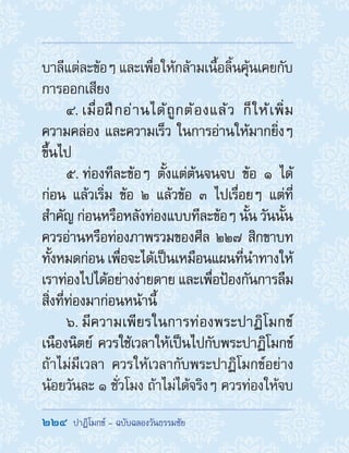 224  ปาฏิโมกข์ - ฉบับฉลองวันธรรมชัย
บาลีแต่ละข้อๆ และเพื่อให้กล้ามเนื้อลิ้นคุ้นเคยกับ
การออกเสียง
4. เมื่อฝึกอ่านได้ถูกต้องแล้ว ก็ให้เพิ่ม
ความคล่อง และความเร็ว ในการอ่านให้มากยิ่งๆ
ขึ้นไป
5. ท่องทีละข้อๆ ตั้งแต่ต้นจนจบ ข้อ ๑ ได้
ก่อน แล้วเริ่ม ข้อ ๒ แล้วข้อ ๓ ไปเรื่อยๆ แต่ที่
ส�ำคัญ ก่อนหรือหลังท่องแบบทีละข้อๆ นั้น วันนั้น
ควรอ่านหรือท่องภาพรวมของศีล ๒๒๗ สิกขาบท
ทั้งหมดก่อน เพื่อจะได้เป็นเหมือนแผนที่น�ำทางให้
เราท่องไปได้อย่างง่ายดาย และเพื่อป้องกันการลืม
สิ่งที่ท่องมาก่อนหน้านี้
6. มีความเพียรในการท่องพระปาฏิโมกข์
เนืองนิตย์ ควรใช้เวลาให้เป็นไปกับพระปาฏิโมกข์
ถ้าไม่มีเวลา ควรให้เวลากับพระปาฏิโมกข์อย่าง
น้อยวันละ ๑ ชั่วโมง ถ้าไม่ได้จริงๆ ควรท่องให้จบ
 