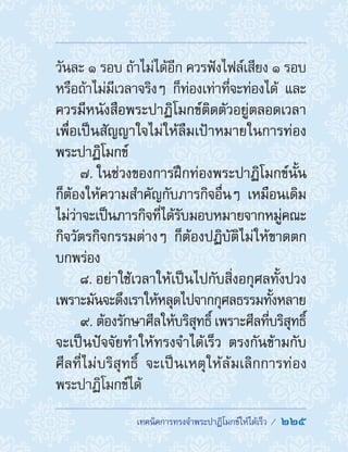 ��������������������������������������  225
วันละ ๑ รอบ ถ้าไม่ได้อีก ควรฟังไฟล์เสียง ๑ รอบ
หรือถ้าไม่มีเวลาจริงๆ ก็ท่องเท่าที่จะท่องได้ และ
ควรมีหนังสือพระปาฏิโมกข์ติดตัวอยู่ตลอดเวลา
เพื่อเป็นสัญญาใจไม่ให้ลืมเป้าหมายในการท่อง
พระปาฏิโมกข์
7. ในช่วงของการฝึกท่องพระปาฏิโมกข์นั้น
ก็ต้องให้ความส�ำคัญกับภารกิจอื่นๆ เหมือนเดิม
ไม่ว่าจะเป็นภารกิจที่ได้รับมอบหมายจากหมู่คณะ
กิจวัตรกิจกรรมต่างๆ ก็ต้องปฏิบัติไม่ให้ขาดตก
บกพร่อง
8. อย่าใช้เวลาให้เป็นไปกับสิ่งอกุศลทั้งปวง
เพราะมันจะดึงเราให้หลุดไปจากกุศลธรรมทั้งหลาย
9. ต้องรักษาศีลให้บริสุทธิ์ เพราะศีลที่บริสุทธิ์
จะเป็นปัจจัยท�ำให้ทรงจ�ำได้เร็ว ตรงกันข้ามกับ
ศีลที่ไม่บริสุทธิ์ จะเป็นเหตุให้ล้มเลิกการท่อง
พระปาฏิโมกข์ได้
 