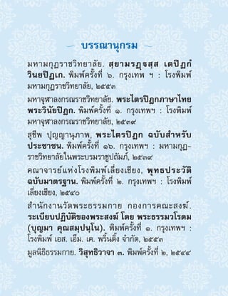   บรรณานุกรม 
มหามกุฏราชวิทยาลัย. สฺยามรฏฺสฺส เตปิฏกํ
วินยปิฏเก. พิมพ์ครั้งที่ ๖. กรุงเทพ ฯ : โรงพิมพ์
มหามกุฏราชวิทยาลัย, ๒๕๕๓
มหาจุฬาลงกรณราชวิทยาลัย. พระไตรปิฎกภาษาไทย
พระวินัยปิฎก. พิมพ์ครั้งที่ ๑. กรุงเทพฯ : โรงพิมพ์
มหาจุฬาลงกรณราชวิทยาลัย, ๒๕๓๙
สุชีพ ปุญญานุภาพ, พระไตรปิฎก ฉบับส�ำหรับ
ประชาชน. พิมพ์ครั้งที่ ๑๖. กรุงเทพฯ : มหามกุฏ-
ราชวิทยาลัยในพระบรมราชูปถัมภ์, ๒๕๓๙
คณาจารย์แห่งโรงพิมพ์เลี่ยงเชียง, พุทธประวัติ
ฉบับมาตรฐาน. พิมพ์ครั้งที่ ๒. กรุงเทพฯ : โรงพิมพ์
เลี่ยงเชียง, ๒๕๔๐
ส�ำนักงานวัดพระธรรมกาย กองการคณะสงฆ์.
 ระเบียบปฏิบัติของพระสงฆ์ โดย พระธรรมวโรดม
(บุญมา คุณสมฺปนฺโน). พิมพ์ครั้งที่ ๑. กรุงเทพฯ :
โรงพิมพ์ เอส. เอ็ม. เค. พริ้นติ้ง จ�ำกัด, ๒๕๕๓
มูลนิธิธรรมกาย. วิสุทธิวาจา ๓. พิมพ์ครั้งที่ ๒, ๒๕๔๔
 