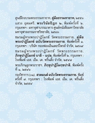 ศูนย์ฝึกอบรมพระธรรมทายาท.คู่มือธรรมทายาท,๒๕๕๓
แสวง อุดมศรี. พระวินัยปิฎก ๒. พิมพ์ครั้งที่ ๒.
กรุงเทพฯ:มหาจุฬาบรรณาคารศูนย์หนังสือมหาวิทยาลัย
มหาจุฬาลงกรณราชวิทยาลัย, ๒๕๔๓
ชมรมผู้ทรงพระปาฏิโมกข์ วัดพระธรรมกาย. คู่มือ
พระปาฏิโมกข์ ฉบับวัดพระธรรมกาย. พิมพ์ครั้งที่ ๑.
กรุงเทพฯ : บริษัท ทองฟองเอ็นเตอร์ไพรส์ จ�ำกัด, ๒๕๓๙
ชมรมผู้ทรงพระปาฏิโมกข์ วัดพระธรรมกาย.
ภิกขุปาฏิโมกข์ บาลี - แปล. พิมพ์ครั้งที่ ๒. กรุงเทพฯ :
โรงพิมพ์ เอส. เอ็ม. เค. พริ้นติ้ง จ�ำกัด, ๒๕๔๘
พระภิกษุลูกพระราชฯ. ภิกฺขุปาฏิโมกฺขปาลิ. พิมพ์ครั้ง
ที่ ๑, ๒๕๔๖
กองวิชาการ(01). สวดมนต์ฉบับวัดพระธรรมกาย. พิมพ์
ครั้งที่ 7. กรุงเทพฯ : โรงพิมพ์ เอส. เอ็ม. เค. พริ้นติ้ง
จ�ำกัด, 2554
 