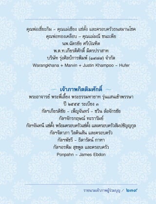 รายนามเจ้าภาพผู้ร่วมบุญ /  239
คุณพ่อเซี่ยะกิม - คุณแม่เชียง แซ่ตั้ง และครอบครัวธนสมานโชค
คุณพ่อทองเคลือบ – คุณแม่มณี ชนะเพีย
นพ.ฉัตรชัย ศรีบัณฑิต
พ.ต.ท.เกียรติศักดิ์ มิตรปราสาท
บริษัท รุ่งศิลป์การพิมพ์ (1977) จ�ำกัด
Warangkhana + Marvin + Justin Khampoo - Hufer
  เจ้าภาพกิตติมศักดิ์ 
พระอาจารย์ พระพี่เลี้ยง พระธรรมทายาท รุ่นแสนเข้าพรรษา
ปี ๒๕๕๕ ระเบียง ๓
กัลฯเกียรติชัย - เพ็ญจันทร์ - ชวิน ล้อจักรชัย
กัลฯจักรกฤษณ์ ทะรารัมย์
กัลฯจันทนี แซ่ตั๊ง พร้อมครอบครัวแซ่ตั๊ง และครอบครัวสัมปชัญญกุล
กัลฯจิดาภา วิลคินสัน และครอบครัว
กัลฯพัชรี - ธิดารัตน์ กาหา
กัลฯอรพิม สุขพูล และครอบครัว
Ponpahn - James Ebdon
 