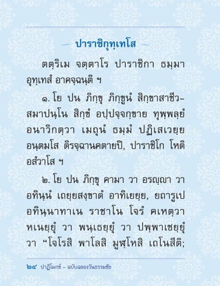 24  ปาฏิโมกข์ - ฉบับฉลองวันธรรมชัย
  ปาราชิกุทฺเทโส 
ตตฺริเม จตฺตาโร ปาราชิกา ธมฺมา
อุทฺเทสํ อาคจฺฉนฺติ ฯ
1. โย ปน ภิกฺขุ ภิกฺขูนํ สิกฺขาสาชีว-
สมาปนฺโน สิกฺขํ อปฺปจฺจกฺขาย ทุพฺพลฺยํ
อนาวิกตฺวา เมถุนํ ธมฺมํ ปฏิเสเวยฺย
อนฺตมโส ติรจฺฉานคตายปิ, ปาราชิโก โหติ
อสํวาโส ฯ
2. โย ปน ภิกฺขุ คามา วา อรญฺา วา
อทินฺนํ เถยฺยสงฺขาตํ อาทิเยยฺย, ยถารูเป
อทินฺนาทาเน ราชาโน โจรํ คเหตฺวา
หเนยฺยุํ วา พนฺเธยฺยุํ วา ปพฺพาเชยฺยุํ
วา “โจโรสิ พาโลสิ มูฬฺโหสิ เถโนสีติ;
 
