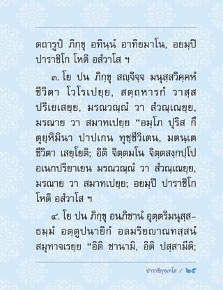  ปาราชิกุทฺเทโส /  25
ตถารูปํ ภิกฺขุ อทินฺนํ อาทิยมาโน, อยมฺปิ
ปาราชิโก โหติ อสํวาโส ฯ
3. โย ปน ภิกฺขุ สญฺจิจฺจ มนุสฺสวิคฺคหํ
ชีวิตา โวโรเปยฺย, สตฺถหารกํ วาสฺส
ปริเยเสยฺย, มรณวณฺณํ วา สํวณฺเณยฺย,
มรณาย วา สมาทเปยฺย “อมฺโภ ปุริส กึ
ตุยฺหิมินา ปาปเกน ทุชฺชีวิเตน, มตนฺเต
ชีวิตา เสยฺโยติ; อิติ จิตฺตมโน จิตฺตสงฺกปฺโป
อเนกปริยาเยน มรณวณฺณํ วา สํวณฺเณยฺย,
มรณาย วา สมาทเปยฺย; อยมฺปิ ปาราชิโก
โหติ อสํวาโส ฯ
4. โย ปน ภิกฺขุ อนภิชานํ อุตฺตริมนุสฺส-
ธมฺมํ อตฺตูปนายิกํ อลมริยาณทสฺสนํ
สมุทาจเรยฺย “อิติ ชานามิ, อิติ ปสฺสามีติ;
 