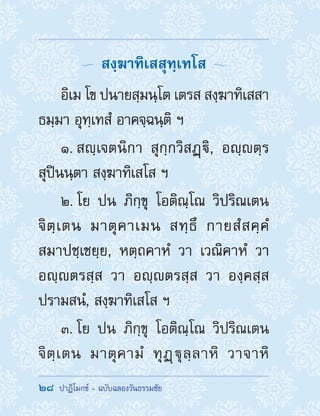 28  ปาฏิโมกข์ - ฉบับฉลองวันธรรมชัย
  สงฺฆาทิเสสุทฺเทโส 
อิเม โข ปนายสฺมนฺโต เตรส สงฺฆาทิเสสา
ธมฺมา อุทฺเทสํ อาคจฺฉนฺติ ฯ
1. สญฺเจตนิกา สุกฺกวิสฏฺิ, อญฺตฺร
สุปินนฺตา สงฺฆาทิเสโส ฯ
2. โย ปน ภิกฺขุ โอติณฺโณ วิปริณเตน
จิตฺเตน มาตุคาเมน สทฺธึ กายสํสคฺคํ
สมาปชฺเชยฺย, หตฺถคาหํ วา เวณิคาหํ วา
อญฺตรสฺส วา อญฺตรสฺส วา องฺคสฺส
ปรามสนํ, สงฺฆาทิเสโส ฯ
3. โย ปน ภิกฺขุ โอติณฺโณ วิปริณเตน
จิตฺเตน มาตุคามํ ทุฏฺฐุลฺลาหิ วาจาหิ
 
