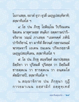  สงฺฆาทิเสสุทฺเทโส /  29
โอภาเสยฺย, ยถาตํ ยุวา ยุวตึ เมถุนูปสญฺหิตาหิ;
สงฺฆาทิเสโส ฯ
4. โย ปน ภิกฺขุ โอติณฺโณ วิปริณเตน
จิตฺเตน มาตุคามสฺส สนฺติเก อตฺตกามปาริ-
จริยาย วณฺณํ ภาเสยฺย “เอตทคฺคํ ภคินิ
ปาริจริยานํ, ยา มาทิสํ สีลวนฺตํ กลฺยาณธมฺมํ
พฺรหฺมจารึ เอเตน ธมฺเมน ปริจเรยฺยาติ
เมถุนูปสญฺหิเตน, สงฺฆาทิเสโส ฯ
5. โย ปน ภิกฺขุ สญฺจริตฺตํ สมาปชฺเชยฺย
อิตฺถิยา วา ปุริสมตึ ปุริสสฺส วา อิตฺถีมตึ
ชายตฺตเน วา ชารตฺตเน วา อนฺตมโส
ตํขณิกายปิ, สงฺฆาทิเสโส ฯ
6. สญฺาจิกาย ปน ภิกฺขุนา กุฏึ
การยมาเนน อสฺสามิกํ อตฺตุทฺเทสํ
 