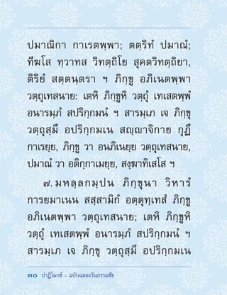 30  ปาฏิโมกข์ - ฉบับฉลองวันธรรมชัย
ปมาณิกา กาเรตพฺพา; ตตฺริทํ ปมาณํ;
ทีฆโส ทฺวาทส วิทตฺถิโย สุคตวิทตฺถิยา,
ติริยํ สตฺตนฺตรา ฯ ภิกฺขู อภิเนตพฺพา
วตฺถุเทสนาย: เตหิ ภิกฺขูหิ วตฺถุํ เทเสตพฺพํ
อนารมฺภํ สปริกฺกมนํ ฯ สารมฺเภ เจ ภิกฺขุ
วตฺถุสฺมึ อปริกฺกมเน สญฺาจิกาย กุฏึ
กาเรยฺย, ภิกฺขู วา อนภิเนยฺย วตฺถุเทสนาย,
ปมาณํ วา อติกฺกาเมยฺย, สงฺฆาทิเสโส ฯ
7. มหลฺลกมฺปน ภิกฺขุนา วิหารํ
การยมาเนน สสฺสามิกํ อตฺตุทฺเทสํ ภิกฺขู
อภิเนตพฺพา วตฺถุเทสนาย; เตหิ ภิกฺขูหิ
วตฺถุํ เทเสตพฺพํ อนารมฺภํ สปริกฺกมนํ ฯ
สารมฺเภ เจ ภิกฺขุ วตฺถุสฺมึ อปริกฺกมเน
 