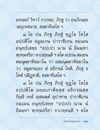  สงฺฆาทิเสสุทฺเทโส /  31
มหลฺลกํ วิหารํ กาเรยฺย, ภิกฺขู วา อนภิเนยฺย
วตฺถุเทสนาย, สงฺฆาทิเสโส ฯ
8. โย ปน ภิกฺขุ ภิกฺขุํ ทุฏฺโ โทโส
อปฺปตีโต อมูลเกน ปาราชิเกน ธมฺเมน
อนุทฺธํเสยฺย “อปฺเปว นาม นํ อิมมฺหา
พฺรหฺมจริยา จาเวยฺยนฺติ ฯ ตโต อปเรน สมเยน
สมนุคฺคาหิยมาโน วา อสมนุคฺคาหิยมาโน
วา, อมูลกญฺเจว ตํ อธิกรณํ โหติ, ภิกฺขุ จ
โทสํ ปติฏฺาติ, สงฺฆาทิเสโส ฯ
9. โย ปน ภิกฺขุ ภิกฺขุํ ทุฏฺโ โทโส
อปฺปตีโต อญฺภาคิยสฺส อธิกรณสฺส
กิญฺจิ เทสํ เลสมตฺตํ อุปาทาย ปาราชิเกน
ธมฺเมน อนุทฺธํเสยฺย “อปฺเปว นาม นํ
อิมมฺหา พฺรหฺมจริยา จาเวยฺยนฺติ ฯ ตโต
 