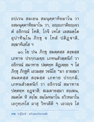 32  ปาฏิโมกข์ - ฉบับฉลองวันธรรมชัย
อปเรน สมเยน สมนุคฺคาหิยมาโน วา
อสมนุคฺคาหิยมาโน วา, อญฺภาคิยญฺเจว
ตํ อธิกรณํ โหติ, โกจิ เทโส เลสมตฺโต
อุปาทินฺโน ภิกฺขุ จ โทสํ ปติฏฺาติ,
สงฺฆาทิเสโส ฯ
10. โย ปน ภิกฺขุ สมคฺคสฺส สงฺฆสฺส
เภทาย ปรกฺกเมยฺย เภทนสํวตฺตนิกํ วา
อธิกรณํ สมาทาย ปคฺคยฺห ติฏฺเยฺย ฯ โส
ภิกฺขุ ภิกฺขูหิ เอวมสฺส วจนีโย “มา อายสฺมา
สมคฺคสฺส สงฺฆสฺส เภทาย ปรกฺกมิ,
เภทนสํวตฺตนิกํ วา อธิกรณํ สมาทาย
ปคฺคยฺห อฏฺาสิ; สเมตายสฺมา สงฺเฆน,
สมคฺโค หิ สงฺโฆ สมฺโมทมาโน อวิวทมาโน
เอกุทฺเทโส ผาสุ วิหรตีติ ฯ เอวญฺจ โส
 