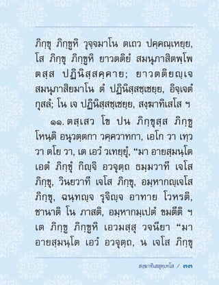  สงฺฆาทิเสสุทฺเทโส /  33
ภิกฺขุ ภิกฺขูหิ วุจฺจมาโน ตเถว ปคฺคณฺเหยฺย,
โส ภิกฺขุ ภิกฺขูหิ ยาวตติยํ สมนุภาสิตพฺโพ
ตสฺส ปฏินิสฺสคฺคาย; ยาวตติยญฺเจ
สมนุภาสิยมาโน ตํ ปฏินิสฺสชฺเชยฺย, อิจฺเจตํ
กุสลํ; โน เจ ปฏินิสฺสชฺเชยฺย, สงฺฆาทิเสโส ฯ
11. ตสฺเสว โข ปน ภิกฺขุสฺส ภิกฺขู
โหนฺติ อนุวตฺตกา วคฺควาทกา, เอโก วา เทฺว
วา ตโย วา, เต เอวํ วเทยฺยุํ, “มา อายสฺมนฺโต
เอตํ ภิกฺขุํ กิญฺจิ อวจุตฺถ ธมฺมวาที เจโส
ภิกฺขุ, วินยวาที เจโส ภิกฺขุ, อมฺหากญฺเจโส
ภิกฺขุ, ฉนฺทญฺจ รุจิญฺจ อาทาย โวหรติ,
ชานาติ โน ภาสติ, อมฺหากมฺเปตํ ขมตีติ ฯ
เต ภิกฺขู ภิกฺขูหิ เอวมสฺสุ วจนียา “มา
อายสฺมนฺโต เอวํ อวจุตฺถ, น เจโส ภิกฺขุ
 