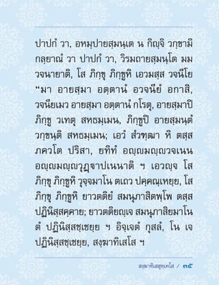  สงฺฆาทิเสสุทฺเทโส /  35
ปาปกํ วา, อหมฺปายสฺมนฺเต น กิญฺจิ วกฺขามิ
กลฺยาณํ วา ปาปกํ วา, วิรมถายสฺมนฺโต มม
วจนายาติ, โส ภิกฺขุ ภิกฺขูหิ เอวมสฺส วจนีโย
“มา อายสฺมา อตฺตานํ อวจนียํ อกาสิ,
วจนียเมว อายสฺมา อตฺตานํ กโรตุ, อายสฺมาปิ
ภิกฺขู วเทตุ สหธมฺเมน, ภิกฺขูปิ อายสฺมนฺตํ
วกฺขนฺติ สหธมฺเมน; เอวํ สํวฑฺฒา หิ ตสฺส
ภควโต ปริสา, ยทิทํ อญฺมญฺวจเนน
อญฺมญฺวุฏฺาปเนนาติ ฯ เอวญฺจ โส
ภิกฺขุ ภิกฺขูหิ วุจฺจมาโน ตเถว ปคฺคณฺเหยฺย, โส
ภิกฺขุ ภิกฺขูหิ ยาวตติยํ สมนุภาสิตพฺโพ ตสฺส
ปฏินิสฺสคฺคาย; ยาวตติยญฺเจ สมนุภาสิยมาโน
ตํ ปฏินิสฺสชฺเชยฺย ฯ อิจฺเจตํ กุสลํ, โน เจ
ปฏินิสฺสชฺเชยฺย, สงฺฆาทิเสโส ฯ
 