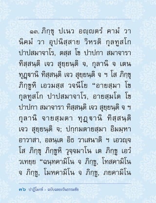 36  ปาฏิโมกข์ - ฉบับฉลองวันธรรมชัย
13. ภิกฺขุ ปเนว อญฺตรํ คามํ วา
นิคมํ วา อุปนิสฺสาย วิหรติ กุลทูสโก
ปาปสมาจาโร, ตสฺส โข ปาปกา สมาจารา
ทิสฺสนฺติ เจว สุยฺยนฺติ จ, กุลานิ จ เตน
ทุฏฺานิ ทิสฺสนฺติ เจว สุยฺยนฺติ จ ฯ โส ภิกฺขุ
ภิกฺขูหิ เอวมสฺส วจนีโย “อายสฺมา โข
กุลทูสโก ปาปสมาจาโร, อายสฺมโต โข
ปาปกา สมาจารา ทิสฺสนฺติ เจว สุยฺยนฺติ จ ฯ
กุลานิ จายสฺมตา ทุฏฺานิ ทิสฺสนฺติ
เจว สุยฺยนฺติ จ; ปกฺกมตายสฺมา อิมมฺหา
อาวาสา, อลนฺเต อิธ วาเสนาติ ฯ เอวญฺจ
โส ภิกฺขุ ภิกฺขูหิ วุจฺจมาโน เต ภิกฺขู เอวํ
วเทยฺย “ฉนฺทคามิโน จ ภิกฺขู, โทสคามิโน
จ ภิกฺขู, โมหคามิโน จ ภิกฺขู, ภยคามิโน
 