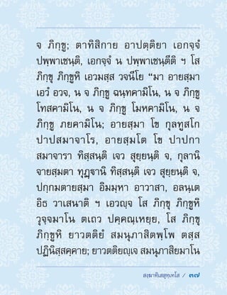  สงฺฆาทิเสสุทฺเทโส /  37
จ ภิกฺขู; ตาทิสิกาย อาปตฺติยา เอกจฺจํ
ปพฺพาเชนฺติ, เอกจฺจํ น ปพฺพาเชนฺตีติ ฯ โส
ภิกฺขุ ภิกฺขูหิ เอวมสฺส วจนีโย “มา อายสฺมา
เอวํ อวจ, น จ ภิกฺขู ฉนฺทคามิโน, น จ ภิกฺขู
โทสคามิโน, น จ ภิกฺขู โมหคามิโน, น จ
ภิกฺขู ภยคามิโน; อายสฺมา โข กุลทูสโก
ปาปสมาจาโร, อายสฺมโต โข ปาปกา
สมาจารา ทิสฺสนฺติ เจว สุยฺยนฺติ จ, กุลานิ
จายสฺมตา ทุฏฺานิ ทิสฺสนฺติ เจว สุยฺยนฺติ จ,
ปกฺกมตายสฺมา อิมมฺหา อาวาสา, อลนฺเต
อิธ วาเสนาติ ฯ เอวญฺจ โส ภิกฺขุ ภิกฺขูหิ
วุจฺจมาโน ตเถว ปคฺคณฺเหยฺย, โส ภิกฺขุ
ภิกฺขูหิ ยาวตติยํ สมนุภาสิตพฺโพ ตสฺส
ปฏินิสฺสคฺคาย; ยาวตติยญฺเจ สมนุภาสิยมาโน
 
