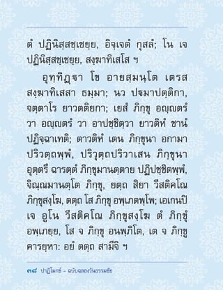 38  ปาฏิโมกข์ - ฉบับฉลองวันธรรมชัย
ตํ ปฏินิสฺสชฺเชยฺย, อิจฺเจตํ กุสลํ; โน เจ
ปฏินิสฺสชฺเชยฺย, สงฺฆาทิเสโส ฯ
อุทฺทิฏฺา โข อายสฺมนฺโต เตรส
สงฺฆาทิเสสา ธมฺมา; นว ปมาปตฺติกา,
จตฺตาโร ยาวตติยกา; เยสํ ภิกฺขุ อญฺตรํ
วา อญฺตรํ วา อาปชฺชิตฺวา ยาวติหํ ชานํ
ปฏิจฺฉาเทติ; ตาวติหํ เตน ภิกฺขุนา อกามา
ปริวตฺถพฺพํ, ปริวุตฺถปริวาเสน ภิกฺขุนา
อุตฺตรึ ฉารตฺตํ ภิกฺขุมานตฺตาย ปฏิปชฺชิตพฺพํ,
จิณฺณมานตฺโต ภิกฺขุ, ยตฺถ สิยา วีสติคโณ
ภิกฺขุสงฺโฆ, ตตฺถ โส ภิกฺขุ อพฺเภตพฺโพ; เอเกนปิ
เจ อูโน วีสติคโณ ภิกฺขุสงฺโฆ ตํ ภิกฺขุํ
อพฺเภยฺย, โส จ ภิกฺขุ อนพฺภิโต, เต จ ภิกฺขู
คารยฺหา: อยํ ตตฺถ สามีจิ ฯ
 