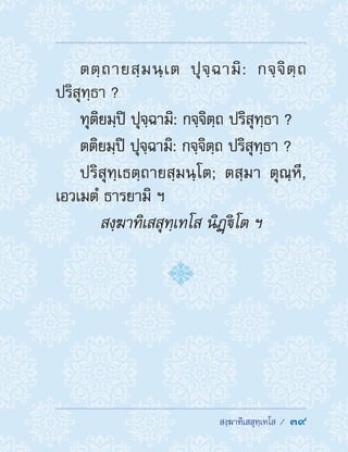  สงฺฆาทิเสสุทฺเทโส /  39
ตตฺถายสฺมนฺเต ปุจฺฉามิ: กจฺจิตฺถ
ปริสุทฺธา ?
ทุติยมฺปิ ปุจฺฉามิ: กจฺจิตฺถ ปริสุทฺธา ?
ตติยมฺปิ ปุจฺฉามิ: กจฺจิตฺถ ปริสุทฺธา ?
ปริสุทฺเธตฺถายสฺมนฺโต; ตสฺมา ตุณฺหี,
เอวเมตํ ธารยามิ ฯ
สงฺฆาทิเสสุทฺเทโส นิฏฺิโต ฯ
 