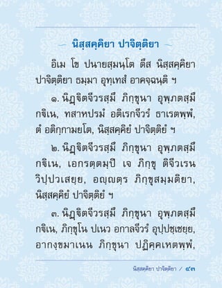  นิสฺสคฺคิยา ปาจิตฺติยา /  43
  นิสฺสคฺคิยา ปาจิตฺติยา 
อิเม โข ปนายสฺมนฺโต ตึส นิสฺสคฺคิยา
ปาจิตฺติยา ธมฺมา อุทฺเทสํ อาคจฺฉนฺติ ฯ
1. นิฏฺิตจีวรสฺมึ ภิกฺขุนา อุพฺภตสฺมึ
กิเน, ทสาหปรมํ อติเรกจีวรํ ธาเรตพฺพํ,
ตํ อติกฺกามยโต, นิสฺสคฺคิยํ ปาจิตฺติยํ ฯ
2. นิฏฺิตจีวรสฺมึ ภิกฺขุนา อุพฺภตสฺมึ
กิเน, เอกรตฺตมฺปิ เจ ภิกฺขุ ติจีวเรน
วิปฺปวเสยฺย, อญฺตฺร ภิกฺขุสมฺมติยา,
นิสฺสคฺคิยํ ปาจิตฺติยํ ฯ
3. นิฏฺิตจีวรสฺมึ ภิกฺขุนา อุพฺภตสฺมึ
กิเน, ภิกฺขุโน ปเนว อกาลจีวรํ อุปฺปชฺเชยฺย,
อากงฺขมาเนน ภิกฺขุนา ปฏิคฺคเหตพฺพํ,
 