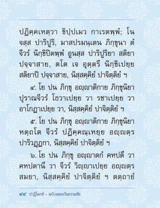 44  ปาฏิโมกข์ - ฉบับฉลองวันธรรมชัย
ปฏิคฺคเหตฺวา ขิปฺปเมว กาเรตพฺพํ; โน
จสฺส ปาริปูริ, มาสปรมนฺเตน ภิกฺขุนา ตํ
จีวรํ นิกฺขิปิตพฺพํ อูนสฺส ปาริปูริยา สติยา
ปจฺจาสาย, ตโต เจ อุตฺตรึ นิกฺขิเปยฺย
สติยาปิ ปจฺจาสาย, นิสฺสคฺคิยํ ปาจิตฺติยํ ฯ
4. โย ปน ภิกฺขุ อญฺาติกาย ภิกฺขุนิยา
ปุราณจีวรํ โธวาเปยฺย วา รชาเปยฺย วา
อาโกฏาเปยฺย วา, นิสฺสคฺคิยํ ปาจิตฺติยํ ฯ
5. โย ปน ภิกฺขุ อญฺาติกาย ภิกฺขุนิยา
หตฺถโต จีวรํ ปฏิคฺคณฺเหยฺย อญฺตฺร
ปาริวฏฺฏกา, นิสฺสคฺคิยํ ปาจิตฺติยํ ฯ
6. โย ปน ภิกฺขุ อญฺาตกํ คหปตึ วา
คหปตานึ วา จีวรํ วิญฺาเปยฺย อญฺตฺร
สมยา, นิสฺสคฺคิยํ ปาจิตฺติยํ ฯ ตตฺถายํ
 