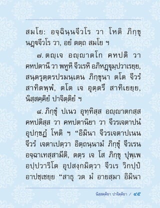  นิสฺสคฺคิยา ปาจิตฺติยา /  45
สมโย: อจฺฉินฺนจีวโร วา โหติ ภิกฺขุ
นฏฺจีวโร วา, อยํ ตตฺถ สมโย ฯ
7. ตญฺเจ อญฺาตโก คหปติ วา
คหปตานี วา พหูหิ จีวเรหิ อภิหฏฺฐุมฺปวาเรยฺย,
สนฺตรุตฺตรปรมนฺเตน ภิกฺขุนา ตโต จีวรํ
สาทิตพฺพํ, ตโต เจ อุตฺตรึ สาทิเยยฺย,
นิสฺสคฺคิยํ ปาจิตฺติยํ ฯ
8. ภิกฺขุํ ปเนว อุทฺทิสฺส อญฺาตกสฺส
คหปติสฺส วา คหปตานิยา วา จีวรเจตาปนํ
อุปกฺขฏํ โหติ ฯ “อิมินา จีวรเจตาปเนน
จีวรํ เจตาเปตฺวา อิตฺถนฺนามํ ภิกฺขุํ จีวเรน
อจฺฉาเทสฺสามีติ, ตตฺร เจ โส ภิกฺขุ ปุพฺเพ
อปฺปวาริโต อุปสงฺกมิตฺวา จีวเร วิกปฺปํ
อาปชฺเชยฺย “สาธุ วต มํ อายสฺมา อิมินา
 