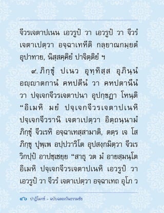 46  ปาฏิโมกข์ - ฉบับฉลองวันธรรมชัย
จีวรเจตาปเนน เอวรูปํ วา เอวรูปํ วา จีวรํ
เจตาเปตฺวา อจฺฉาเทหีติ กลฺยาณกมฺยตํ
อุปาทาย, นิสฺสคฺคิยํ ปาจิตฺติยํ ฯ
9. ภิกฺขุํ ปเนว อุทฺทิสฺส อุภินฺนํ
อญฺาตกานํ คหปตีนํ วา คหปตานีนํ
วา ปจฺเจกจีวรเจตาปนา อุปกฺขฏา โหนฺติ
“อิเมหิ มยํ ปจฺเจกจีวรเจตาปเนหิ
ปจฺเจกจีวรานิ เจตาเปตฺวา อิตฺถนฺนามํ
ภิกฺขุํ จีวเรหิ อจฺฉาเทสฺสามาติ, ตตฺร เจ โส
ภิกฺขุ ปุพฺเพ อปฺปวาริโต อุปสงฺกมิตฺวา จีวเร
วิกปฺปํ อาปชฺเชยฺย “สาธุ วต มํ อายสฺมนฺโต
อิเมหิ ปจฺเจกจีวรเจตาปเนหิ เอวรูปํ วา
เอวรูปํ วา จีวรํ เจตาเปตฺวา อจฺฉาเทถ อุโภ ว
 