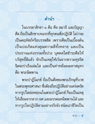 ��������  5
  ค�ำน�ำ 
ในบรรดาสิกขา ๓ คือ ศีล สมาธิ และปัญญา
ศีล ถือเป็นสิกขาบทแรกที่ทุกคนพึงปฏิบัติ ไม่ว่าจะ
เป็นคฤหัสถ์หรือบรรพชิต เพราะศีลเป็นเบื้องต้น
เป็นบ่อเกิดแห่งคุณความดีทั้งหลาย และเป็น
ประธานแห่งธรรมทั้งปวง บุคคลใดช�ำระศีลให้
บริสุทธิ์ดีแล้ว จักเป็นเหตุให้เว้นจากความทุจริต
จิตจะร่าเริงแจ่มใส และเป็นท่าหยั่งลงมหาสมุทร
คือ พระนิพพาน
พระปาฏิโมกข์ ถือเป็นศีลของพระภิกษุที่บวช
ในพระพุทธศาสนา ซึ่งต้องถือปฏิบัติอย่างเคร่งครัด
หากรูปใดย่อหย่อนในพระปาฏิโมกข์ ก็จะเป็นเหตุ
ให้เสื่อมจากลาภ ยศ และมรรคผลนิพพานได้ และ
หากรูปใดปฏิบัติตามอย่างจริงจัง ชนิดเอาชีวิตเป็น
 