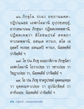 52  ปาฏิโมกข์ - ฉบับฉลองวันธรรมชัย
16. ภิกฺขุโน ปเนว อทฺธานมคฺค-
ปฏิปนฺนสฺส เอฬกโลมานิ อุปฺปชฺเชยฺยุํ,
อากงฺขมาเนน ภิกฺขุนา ปฏิคฺคเหตพฺพานิ,
ปฏิคฺคเหตฺวา ติโยชนปรมํ สหตฺถา
หาเรตพฺพานิ, อสนฺเต หารเก, ตโต เจ
อุตฺตรึ หเรยฺย อสนฺเตปิ หารเก, นิสฺสคฺคิยํ
ปาจิตฺติยํ ฯ
17. โย ปน ภิกฺขุ อญฺาติกาย ภิกฺขุนิยา
เอฬกโลมานิ โธวาเปยฺย วา รชาเปยฺย วา
วิชฏาเปยฺย วา, นิสฺสคฺคิยํ ปาจิตฺติยํ ฯ
18. โย ปน ภิกฺขุ ชาตรูปรชตํ อุคฺคณฺเหยฺย
วา อุคฺคณฺหาเปยฺย วา อุปนิกฺขิตฺตํ วา
สาทิเยยฺย, นิสฺสคฺคิยํ ปาจิตฺติยํ ฯ
 